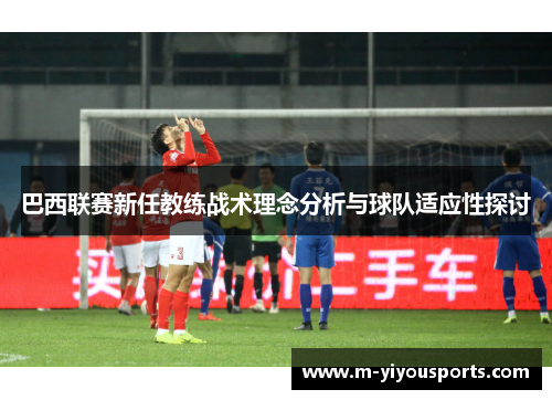 巴西联赛新任教练战术理念分析与球队适应性探讨