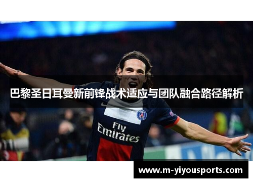 巴黎圣日耳曼新前锋战术适应与团队融合路径解析