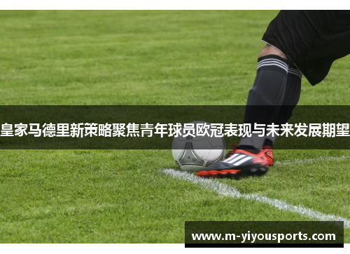 皇家马德里新策略聚焦青年球员欧冠表现与未来发展期望