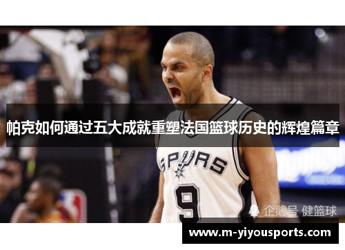 帕克如何通过五大成就重塑法国篮球历史的辉煌篇章