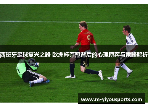 西班牙足球复兴之路 欧洲杯夺冠背后的心理博弈与策略解析